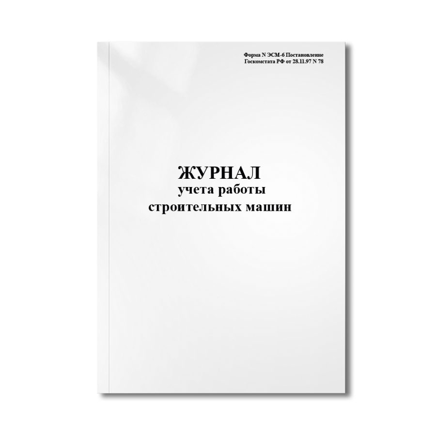 Журнал учета работы строительных машин (механизмов) (Форма N ЭСМ-6 Постановление Госкомстата РФ от 2
